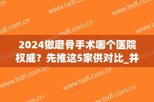 2024做磨骨手术哪个医院权威？先推这5家供对比_并曝光医生案例、价格表