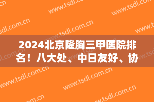 2024北京隆胸三甲医院排名！八大处、中日友好、协和等入围前四_案例和价格发布！