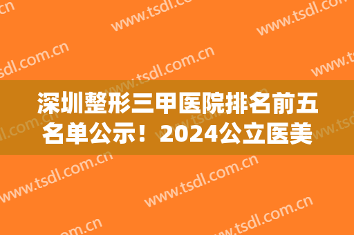 深圳整形三甲医院排名前五名单公示！2024公立医美口碑点评_含脂肪填充价格查询