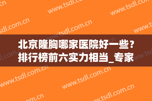 北京隆胸哪家医院好一些？排行榜前六实力相当_专家案例和价格分胜负！
