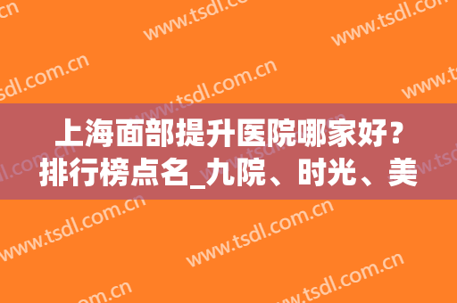 上海面部提升医院哪家好？排行榜点名_九院、时光、美莱等紧跟其后！(上海面部轮廓医院排名)