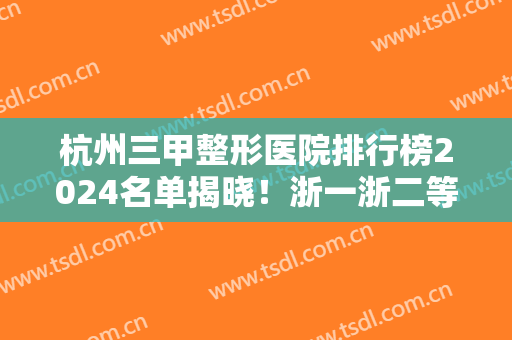 杭州三甲整形医院排行榜2024名单揭晓！浙一浙二等全新上线实力对比！含双眼皮案例和价格
