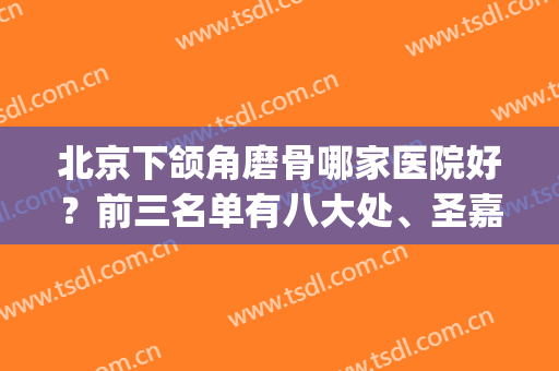 北京下颌角磨骨哪家医院好？前三名单有八大处、圣嘉新等坐镇_*更权威！