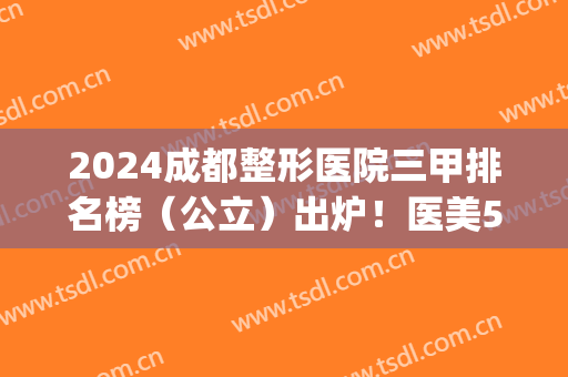 2024成都整形医院三甲排名榜（公立）出炉！医美5强口碑对比_隆鼻价格查询