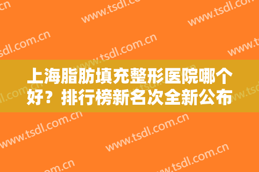 上海脂肪填充整形医院哪个好？排行榜新名次全新公布！九院多次上榜实力强劲！