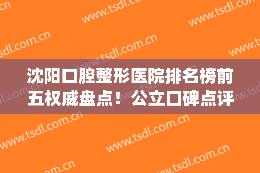 沈阳口腔整形医院排名榜前五权威盘点！公立口碑点评_牙齿矫正（整牙）价格费用免费查询