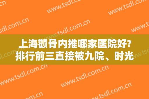 上海颧骨内推哪家医院好?排行前三直接被九院、时光、首尔丽格占据！还有磨骨案例和价格