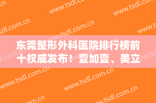 东莞整形外科医院排行榜前十权威发布！壹加壹、美立方、西妃口碑点评_价格表内部流出