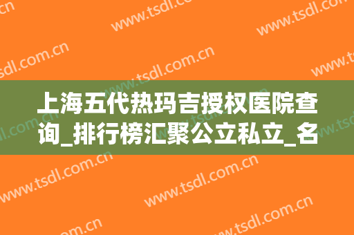 上海五代热玛吉授权医院查询_排行榜汇聚公立私立_名气实力都厉害！有案例和价格