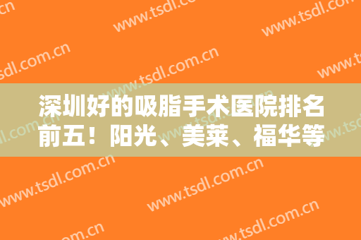 深圳好的吸脂手术医院排名前五！阳光、美莱、福华等一一评选入围！实力赞！