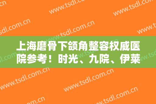 上海磨骨下颌角整容权威医院参考！时光、九院、伊莱美等齐齐进入前五内