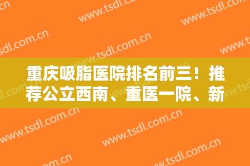重庆吸脂医院排名前三！推荐公立西南、重医一院、新桥上榜！2024专家案例和价格