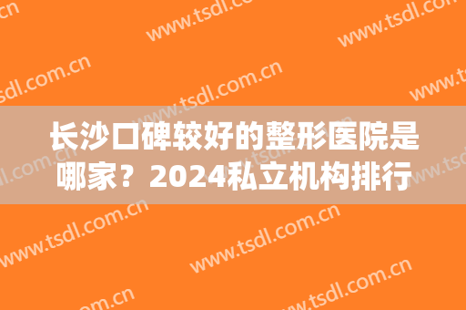 长沙口碑较好的整形医院是哪家？2024私立机构排行榜前六权威发布_吸脂手术价格表一览
