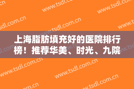 上海脂肪填充好的医院排行榜！推荐华美、时光、九院等一一参考！错过后悔哦！