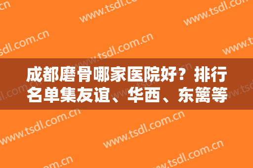 成都磨骨哪家医院好？排行名单集友谊、华西、东篱等具备资质！查专家案例和价格