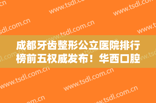 成都牙齿整形公立医院排行榜前五权威发布！华西口腔实力领衔_含牙齿矫正价格查询