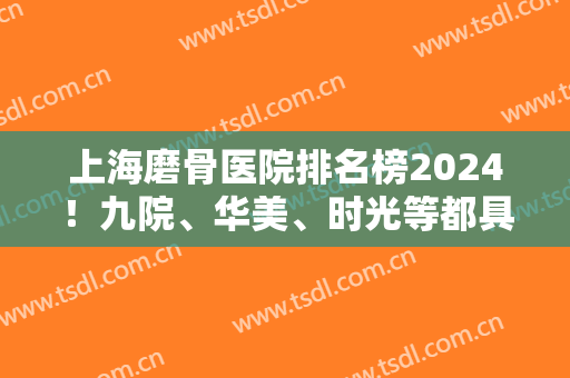 上海磨骨医院排名榜2024！九院、华美、时光等都具备资质！专家案例和价格可查！