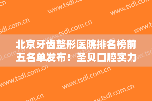 北京牙齿整形医院排名榜前五名单发布！圣贝口腔实力领衔榜首_含种植牙价格参考