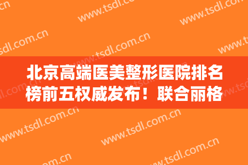 北京高端医美整形医院排名榜前五权威发布！联合丽格口碑领衔榜首_含拉皮价格参考