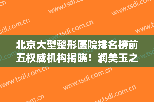 北京大型整形医院排名榜前五权威机构揭晓！润美玉之光、加减美、华韩口碑领衔_价格表放出