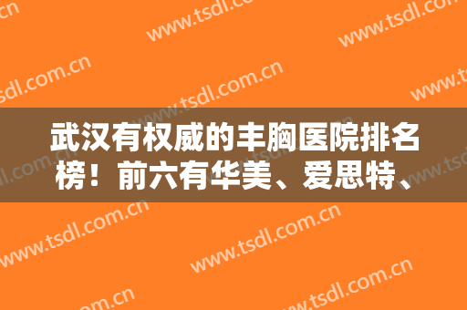 武汉有权威的丰胸医院排名榜！前六有华美、爱思特、美莱等占领！附案例和价格