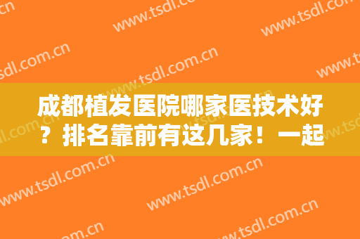 成都植发医院哪家医技术好？排名靠前有这几家！一起看看案例实际果和价格！