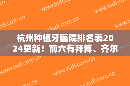 杭州种植牙医院排名表2024更新！前六有拜博、齐尔、美莱口腔等,含价格参详