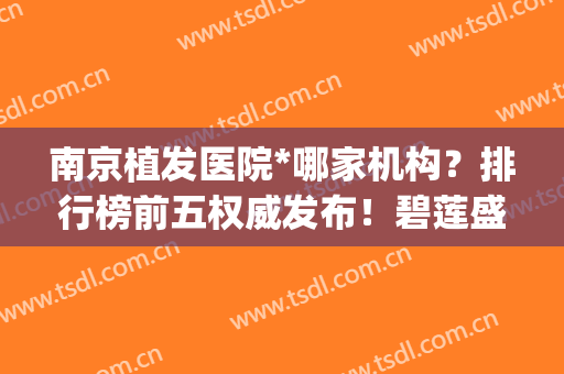 南京植发医院*哪家机构？排行榜前五权威发布！碧莲盛、新生实力领衔(南京植发医院首选哪家)