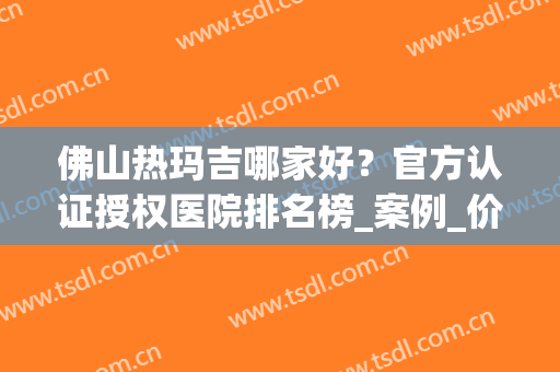 佛山热玛吉哪家好？官方认证授权医院排名榜_案例_价格同步更新(广州热玛吉认证医院)