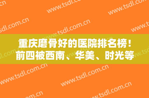 重庆磨骨好的医院排名榜！前四被西南、华美、时光等斩获！专家案例和价格可查！
