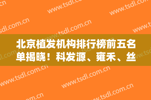 北京植发机构排行榜前五名单揭晓！科发源、雍禾、丝缘等口碑实力入围_附价格一览表