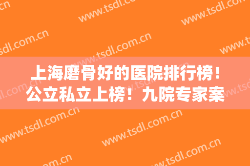 上海磨骨好的医院排行榜！公立私立上榜！九院专家案例及价格公布！(上海磨骨医院医生前三)