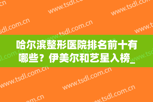 哈尔滨整形医院排名前十有哪些？伊美尔和艺星入榜_附隆鼻案例(哈尔滨哪家整形美容院最好)