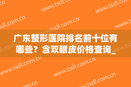 广东整形医院排名前十位有哪些？含双眼皮价格查询_附案例(广东省前十名排名的整形医院)