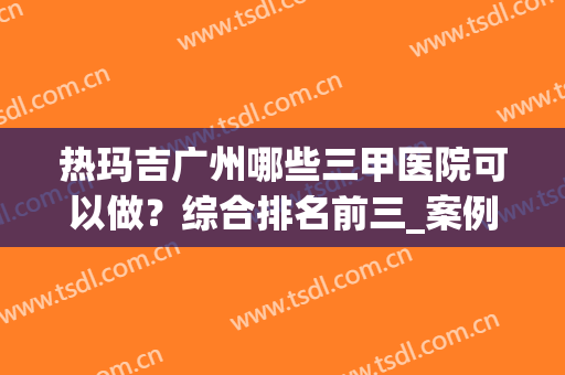 热玛吉广州哪些三甲医院可以做？综合排名前三_案例果实拍_价格清单一览！