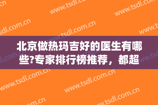 北京做热玛吉好的医生有哪些?专家排行榜推荐，都超厉害的(北京哪个医院做热玛吉好)