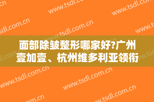 面部除皱整形哪家好?广州壹加壹、杭州维多利亚领衔！附热玛吉案例