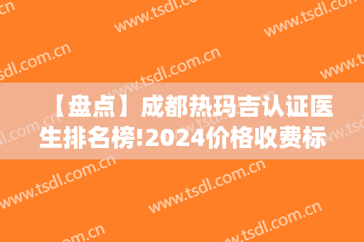 【盘点】成都热玛吉认证医生排名榜!2024价格收费标准一览(热玛吉医师认证培训)
