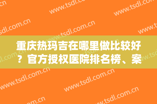 重庆热玛吉在哪里做比较好？官方授权医院排名榜、案例果测评(热玛吉重庆哪家医院效果好)
