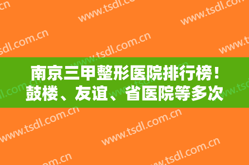 南京三甲整形医院排行榜！鼓楼、友谊、省医院等多次入围前五！含磨骨案例价格