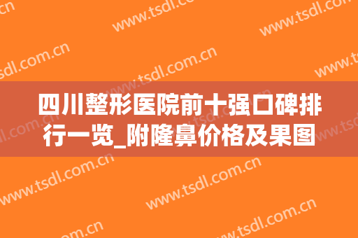 四川整形医院前十强口碑排行一览_附隆鼻价格及果图欣赏(四川隆鼻哪家整形医院好)