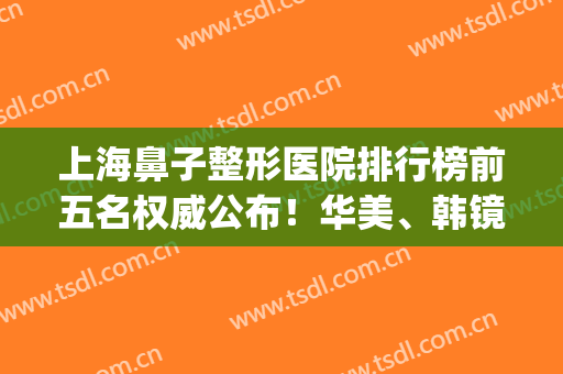 上海鼻子整形医院排行榜前五名权威公布！华美、韩镜技术领衔_2024价格表一并放出