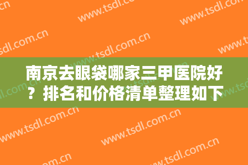 南京去眼袋哪家三甲医院好？排名和价格清单整理如下，这四家公立整形值得拔草