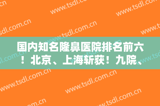 国内知名隆鼻医院排名前六！北京、上海斩获！九院、八大处、沃尔等权威一览！