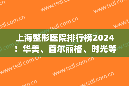 上海整形医院排行榜2024！华美、首尔丽格、时光等磨骨资质上线！(上海韩式整容医院)