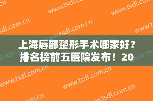上海唇部整形手术哪家好？排名榜前五医院发布！2024手术价格免费查询