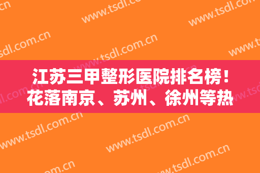 江苏三甲整形医院排名榜！花落南京、苏州、徐州等热门城市！隆鼻案例和价格安排！