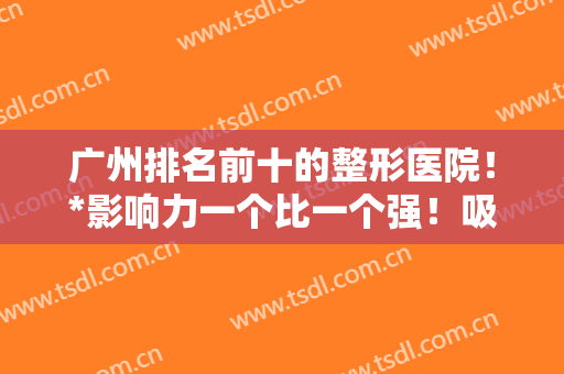 广州排名前十的整形医院！*影响力一个比一个强！吸脂案例和价格公布！
