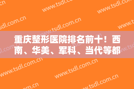 重庆整形医院排名前十！西南、华美、军科、当代等都足够知名！你中意哪一家？