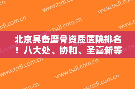 北京具备磨骨资质医院排名！八大处、协和、圣嘉新等都是实力靠前!张笑天案例同步！